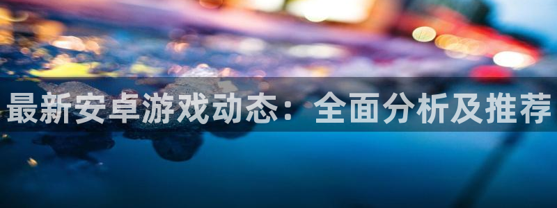 奇亿娱乐线路测试：最新安卓游戏动态：全面分析及推荐