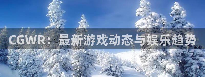 奇亿娱乐官网登录：CGWR：最新游戏动态与娱乐趋势