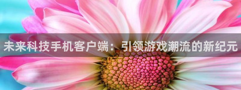 奇亿娱乐平台登录入口：未来科技手机客户端：引领游戏潮流的新纪